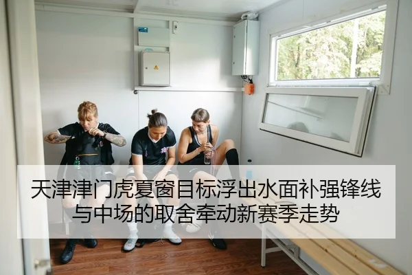 天津津门虎夏窗目标浮出水面补强锋线与中场的取舍牵动新赛季走势