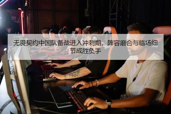 无畏契约中国队备战进入冲刺期，阵容磨合与临场细节成胜负手